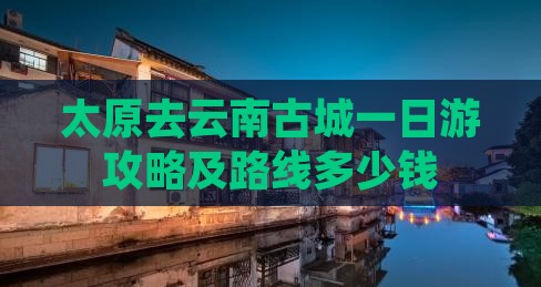 太原去云南古城一日游攻略及路线多少钱