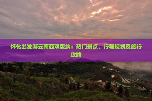 怀化出发游云南西双版纳：热门景点、行程规划及旅行攻略