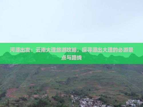 河源出发：云南大理旅游攻略，探寻源出大理的必游景点与路线