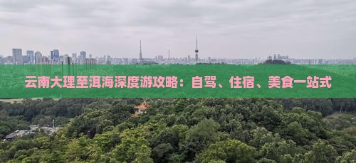 云南大理至洱海深度游攻略：自驾、住宿、美食一站式