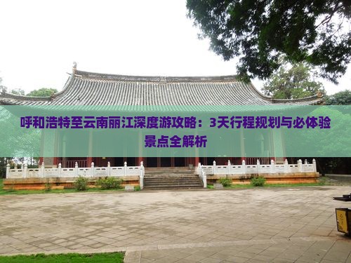 呼和浩特至云南丽江深度游攻略：3天行程规划与必体验景点全解析