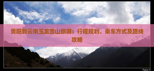贵阳到云南玉龙雪山旅游：行程规划、乘车方式及路线攻略
