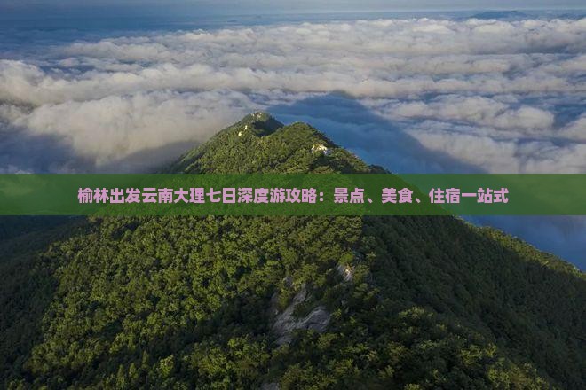 榆林出发云南大理七日深度游攻略：景点、美食、住宿一站式