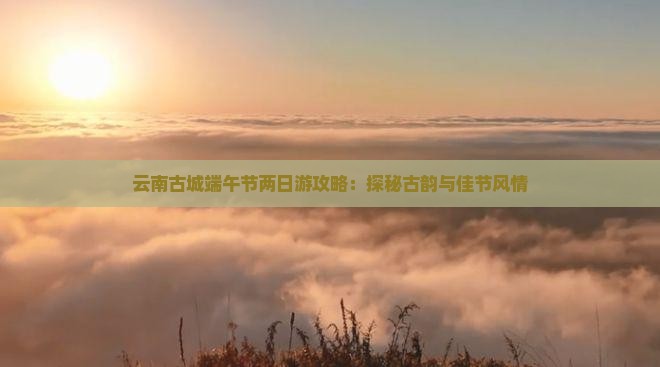 云南古城端午节两日游攻略：探秘古韵与佳节风情