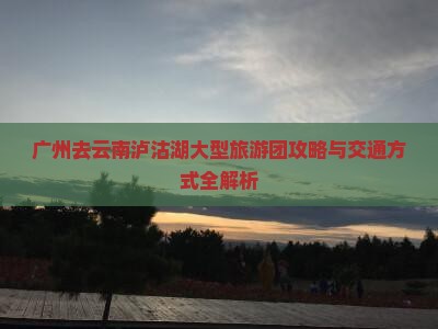 广州去云南泸沽湖大型旅游团攻略与交通方式全解析