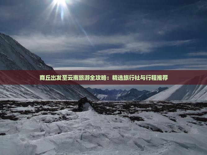 商丘出发至云南旅游全攻略：精选旅行社与行程推荐