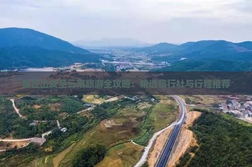 商丘出发至云南旅游全攻略：精选旅行社与行程推荐