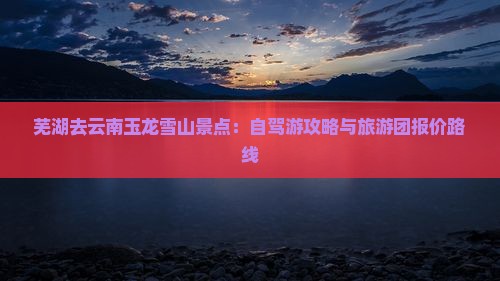 芜湖去云南玉龙雪山景点：自驾游攻略与旅游团报价路线