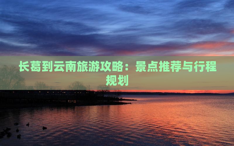 长葛到云南旅游攻略：景点推荐与行程规划