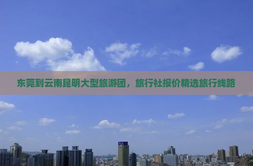 东莞到云南昆明大型旅游团，旅行社报价精选旅行线路