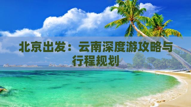 北京出发：云南深度游攻略与行程规划