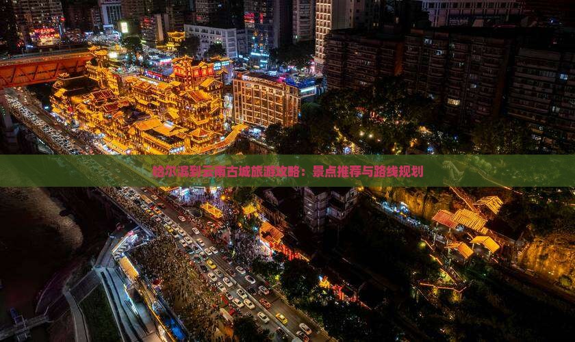哈尔滨到云南古城旅游攻略：景点推荐与路线规划
