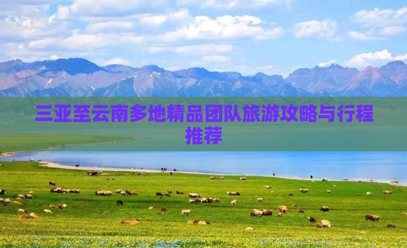 三亚至云南多地精品团队旅游攻略与行程推荐