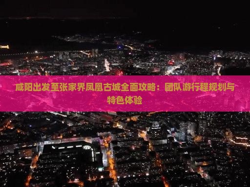 咸阳出发至张家界凤凰古城全面攻略：团队游行程规划与特色体验