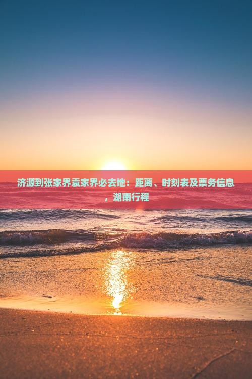 济源到张家界袁家界必去地：距离、时刻表及票务信息，湖南行程