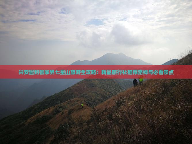 兴安盟到张家界七星山旅游全攻略：精品旅行社推荐路线与必看景点