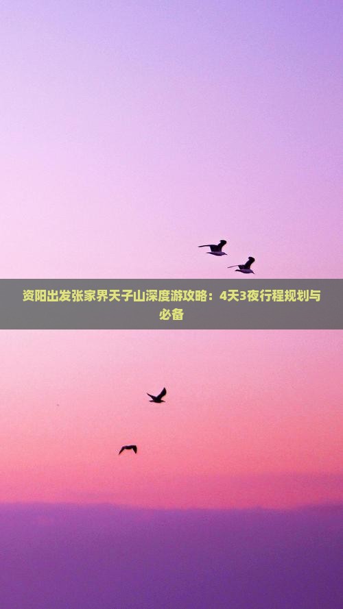 资阳出发张家界天子山深度游攻略：4天3夜行程规划与必备