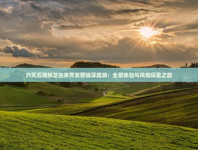 六天五晚林芝张家界芙蓉镇深度游：全景体验与风情探索之旅