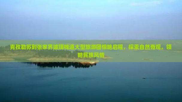 克孜勒苏到张家界玻璃栈道大型旅游团惊艳启程，探索自然奇观，领略民族风情