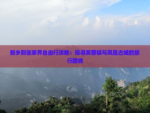 新乡到张家界自由行攻略：探寻芙蓉镇与凤凰古城的旅行路线