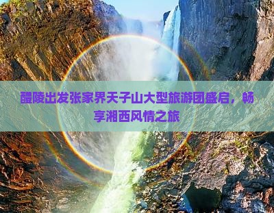 醴陵出发张家界天子山大型旅游团盛启，畅享湘西风情之旅