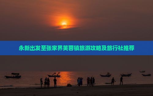 永新出发至张家界芙蓉镇旅游攻略及旅行社推荐
