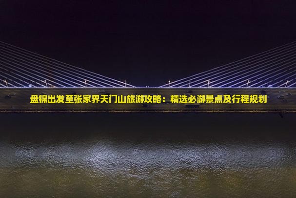盘锦出发至张家界天门山旅游攻略：精选必游景点及行程规划