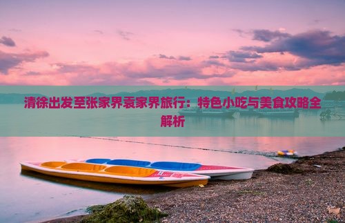 清徐出发至张家界袁家界旅行：特色小吃与美食攻略全解析
