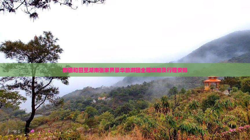新疆和田至湖南张家界豪华旅游团全程攻略及行程安排
