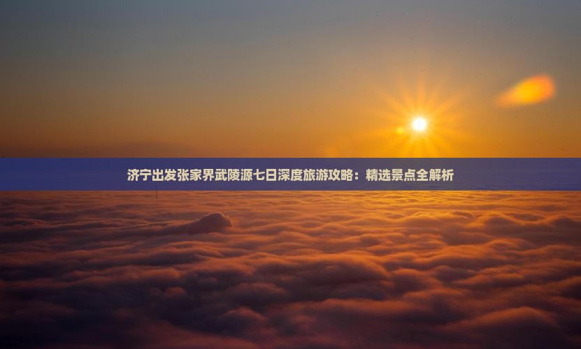 济宁出发张家界武陵源七日深度旅游攻略：精选景点全解析