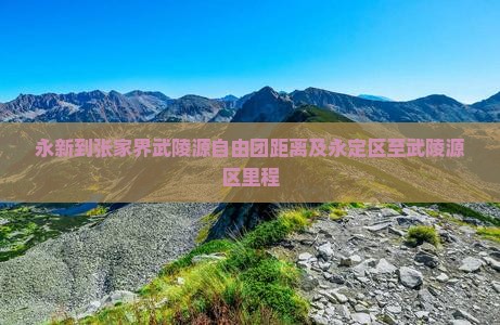 永新到张家界武陵源自由团距离及永定区至武陵源区里程