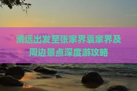 清远出发至张家界袁家界及周边景点深度游攻略