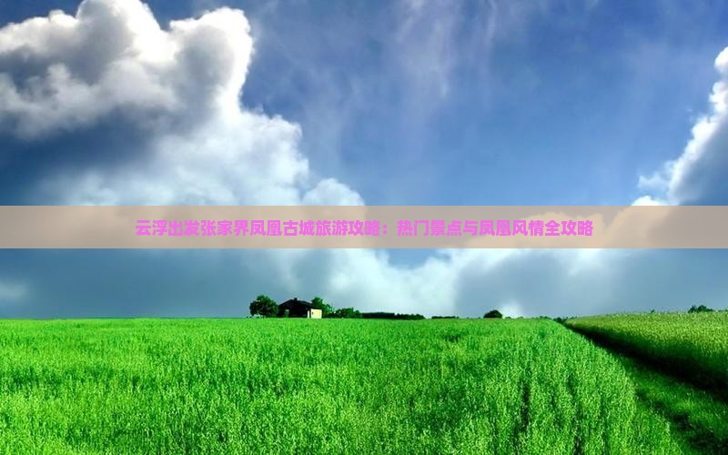 云浮出发张家界凤凰古城旅游攻略：热门景点与凤凰风情全攻略