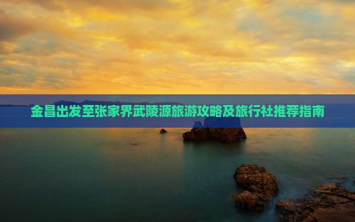 金昌出发至张家界武陵源旅游攻略及旅行社推荐指南
