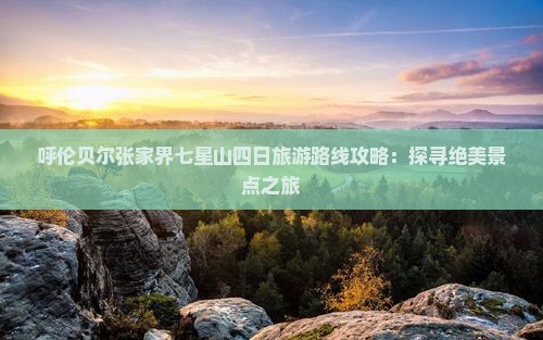 呼伦贝尔张家界七星山四日旅游路线攻略：探寻绝美景点之旅