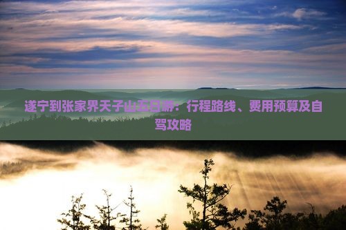遂宁到张家界天子山五日游：行程路线、费用预算及自驾攻略