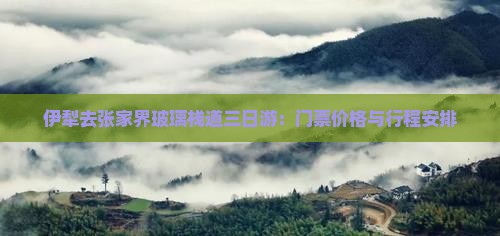 伊犁去张家界玻璃栈道三日游：门票价格与行程安排