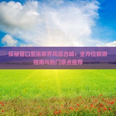 探秘营口至张家界凤凰古城：全方位旅游指南与热门景点推荐