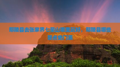 鄢陵县去张家界七星山哪里玩好，鄢陵县哪些景点免门票