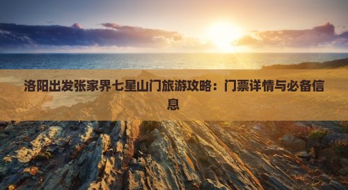 洛阳出发张家界七星山门旅游攻略：门票详情与必备信息