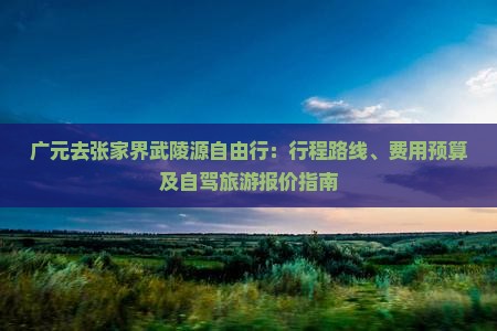 广元去张家界武陵源自由行：行程路线、费用预算及自驾旅游报价指南