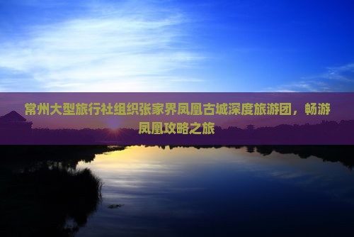 常州大型旅行社组织张家界凤凰古城深度旅游团，畅游凤凰攻略之旅
