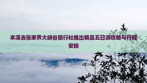 本溪去张家界大峡谷旅行社推出精品五日游攻略与行程安排