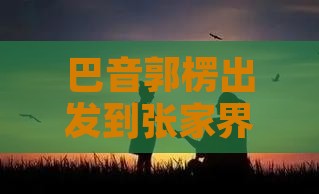 巴音郭楞出发到张家界芙蓉镇六日旅游攻略