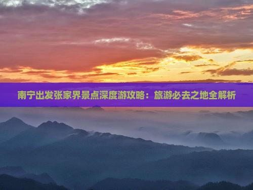 南宁出发张家界景点深度游攻略：旅游必去之地全解析