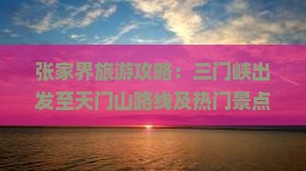 张家界旅游攻略：三门峡出发至天门山路线及热门景点指南