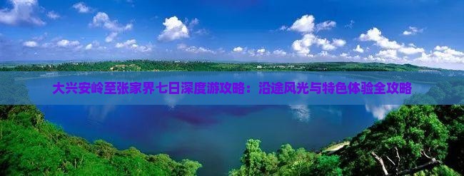 大兴安岭至张家界七日深度游攻略：沿途风光与特色体验全攻略
