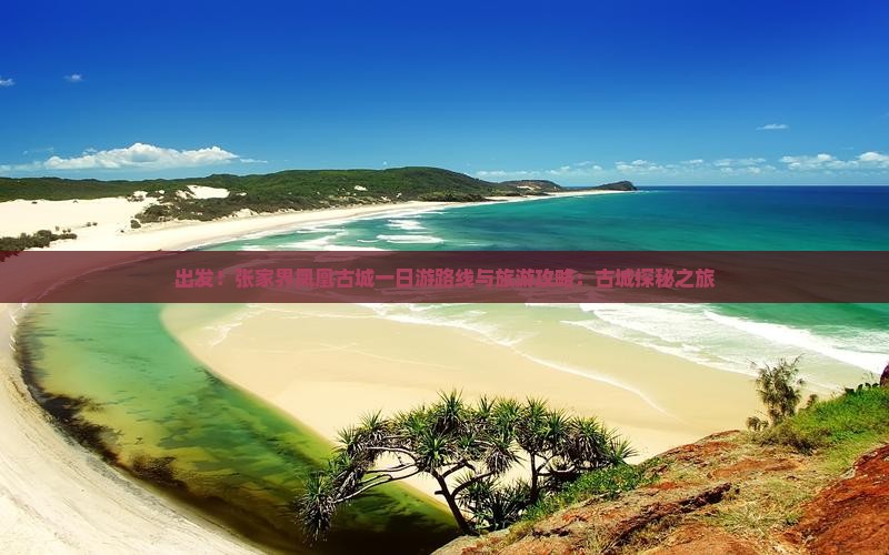 出发！张家界凤凰古城一日游路线与旅游攻略：古城探秘之旅
