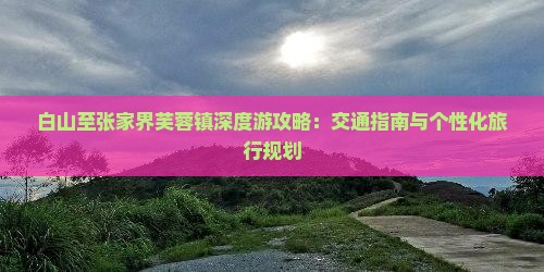 白山至张家界芙蓉镇深度游攻略：交通指南与个性化旅行规划