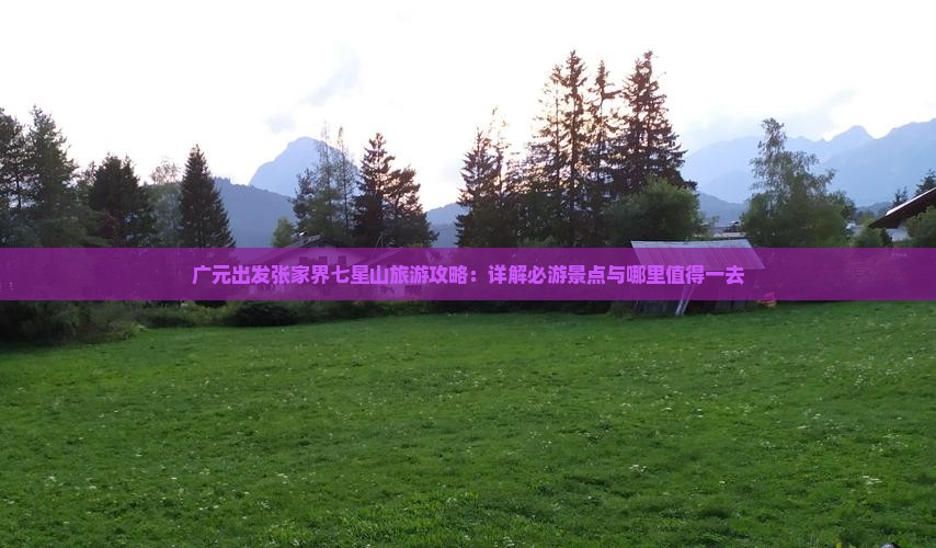 广元出发张家界七星山旅游攻略：详解必游景点与哪里值得一去